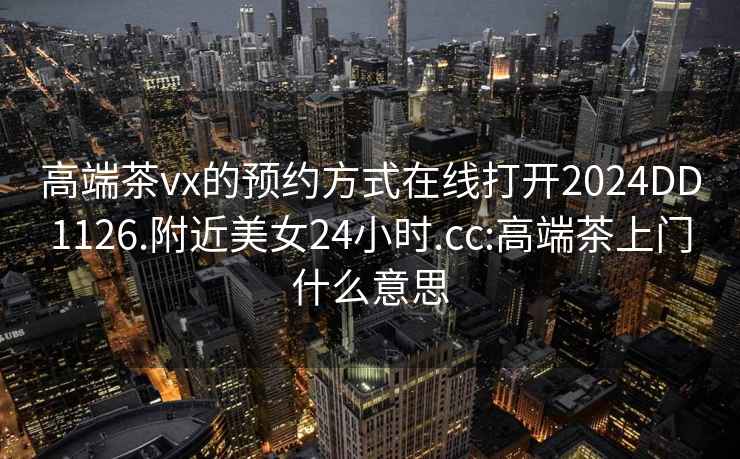 高端茶vx的预约方式在线打开2024DD1126.附近美女24小时.cc:高端茶上门什么意思