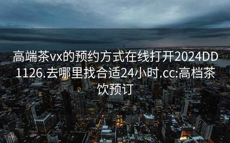 高端茶vx的预约方式在线打开2024DD1126.去哪里找合适24小时.cc:高档茶饮预订