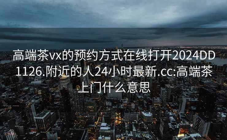 高端茶vx的预约方式在线打开2024DD1126.附近的人24小时最新.cc:高端茶上门什么意思