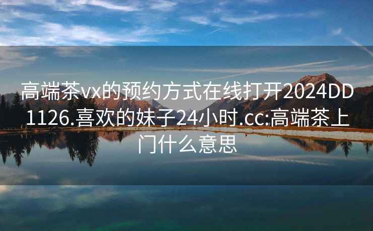 高端茶vx的预约方式在线打开2024DD1126.喜欢的妹子24小时.cc:高端茶上门什么意思