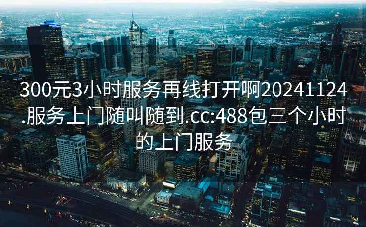 300元3小时服务再线打开啊20241124.服务上门随叫随到.cc:488包三个小时的上门服务