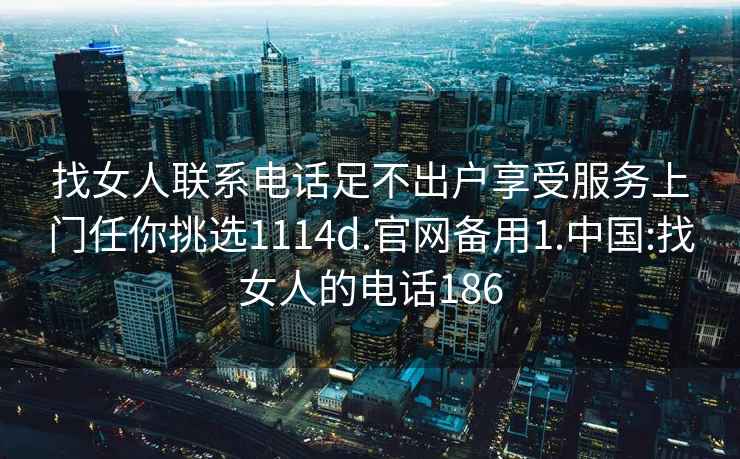 找女人联系电话足不出户享受服务上门任你挑选1114d.官网备用1.中国:找女人的电话186