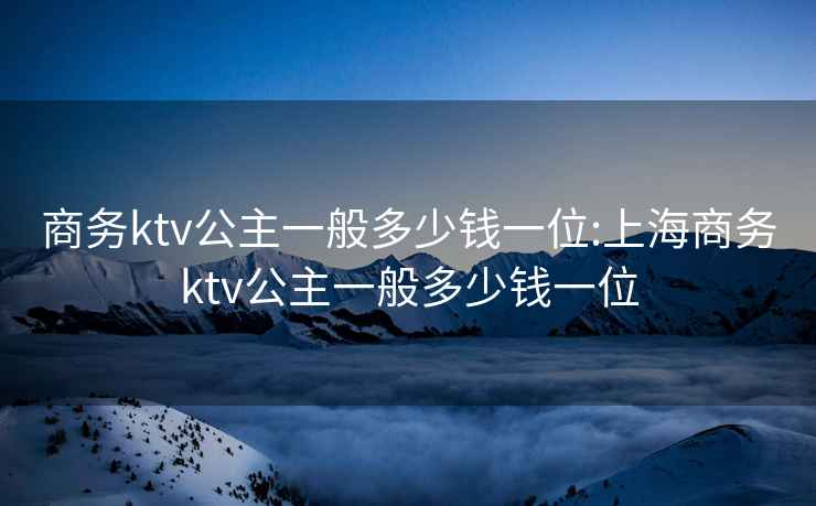 商务ktv公主一般多少钱一位:上海商务ktv公主一般多少钱一位