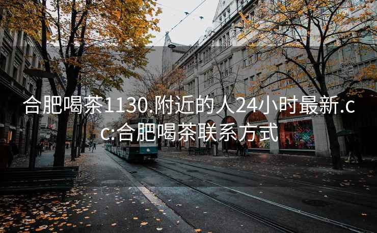 合肥喝茶1130.附近的人24小时最新.cc:合肥喝茶联系方式