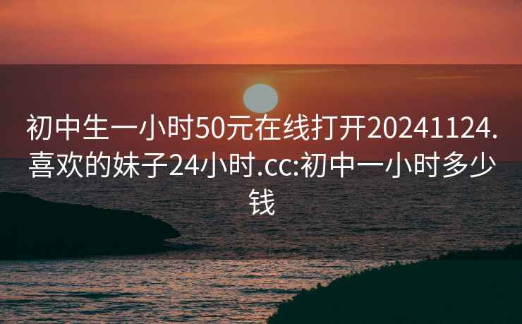 初中生一小时50元在线打开20241124.喜欢的妹子24小时.cc:初中一小时多少钱