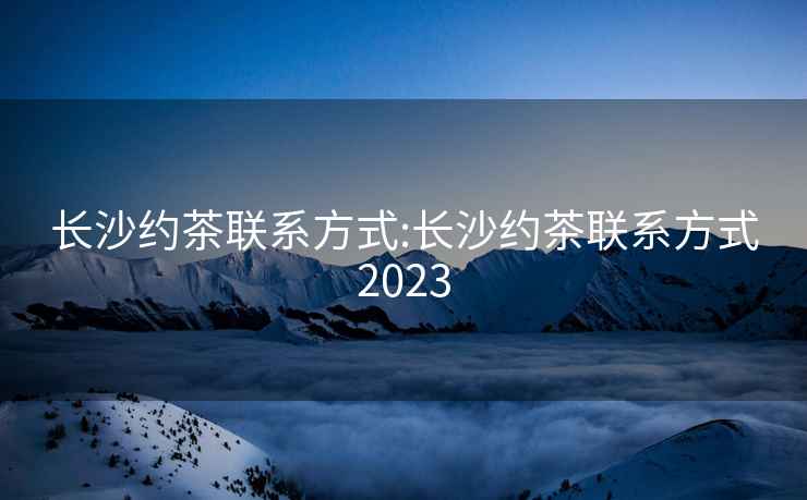 长沙约茶联系方式:长沙约茶联系方式2023