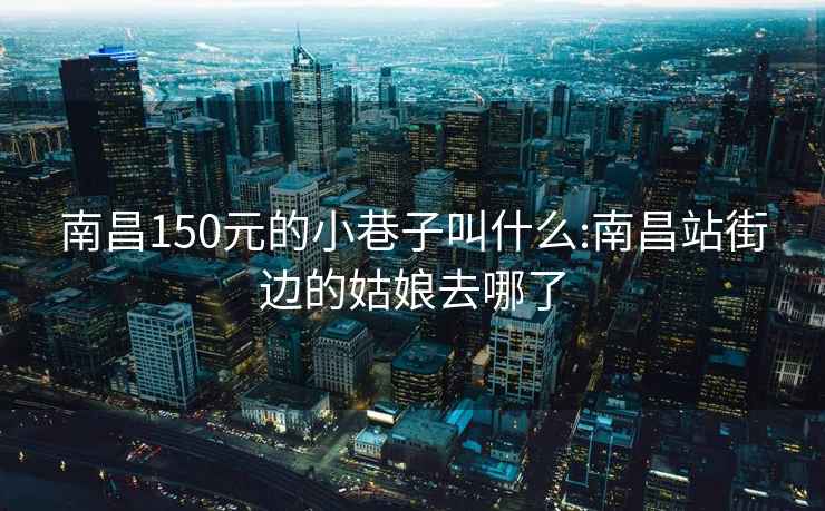 南昌150元的小巷子叫什么:南昌站街边的姑娘去哪了