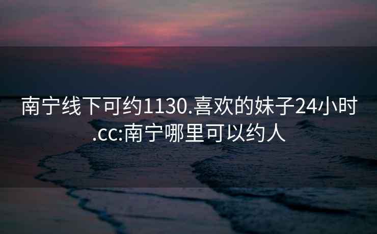 南宁线下可约1130.喜欢的妹子24小时.cc:南宁哪里可以约人