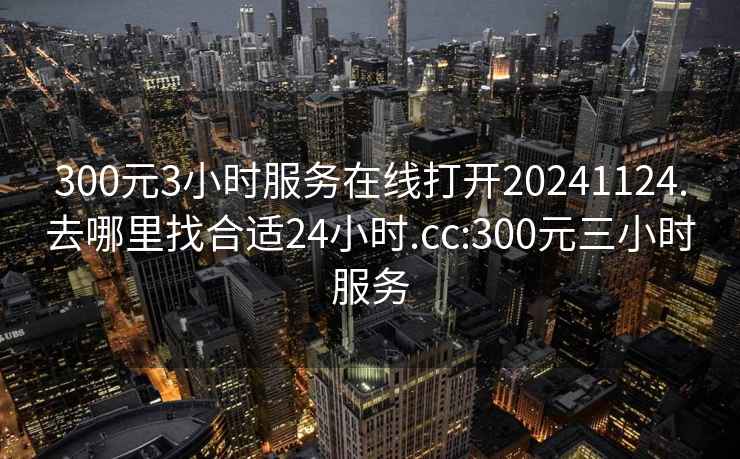 300元3小时服务在线打开20241124.去哪里找合适24小时.cc:300元三小时服务