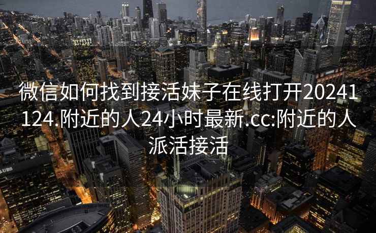 微信如何找到接活妹子在线打开20241124.附近的人24小时最新.cc:附近的人派活接活