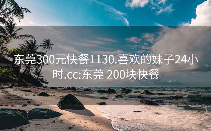 东莞300元快餐1130.喜欢的妹子24小时.cc:东莞 200块快餐