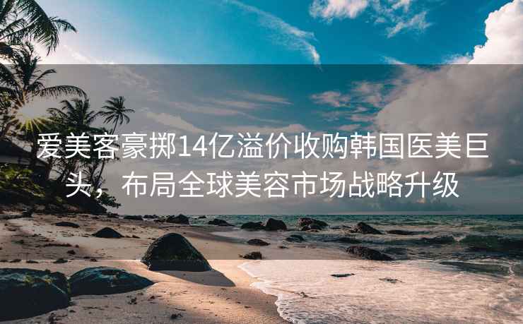 爱美客豪掷14亿溢价收购韩国医美巨头，布局全球美容市场战略升级