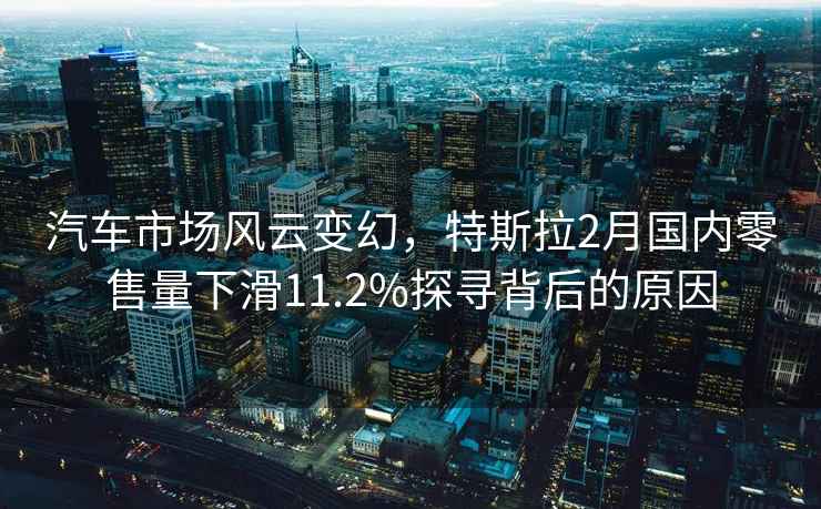 汽车市场风云变幻，特斯拉2月国内零售量下滑11.2%探寻背后的原因