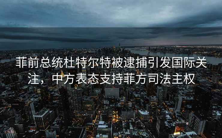 菲前总统杜特尔特被逮捕引发国际关注，中方表态支持菲方司法主权