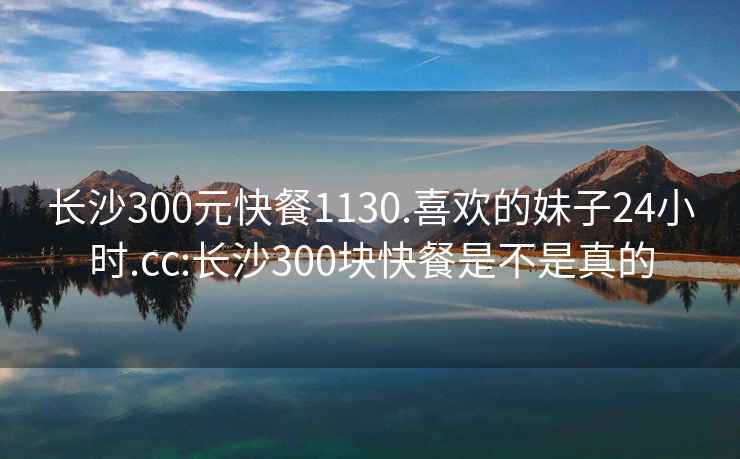 长沙300元快餐1130.喜欢的妹子24小时.cc:长沙300块快餐是不是真的