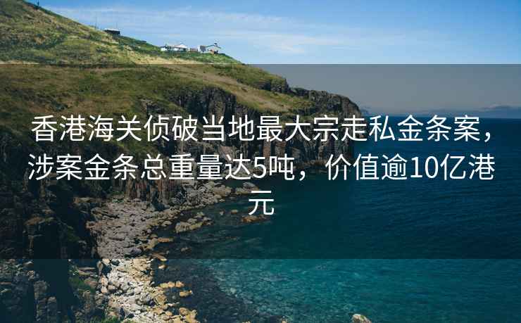 香港海关侦破当地最大宗走私金条案，涉案金条总重量达5吨，价值逾10亿港元