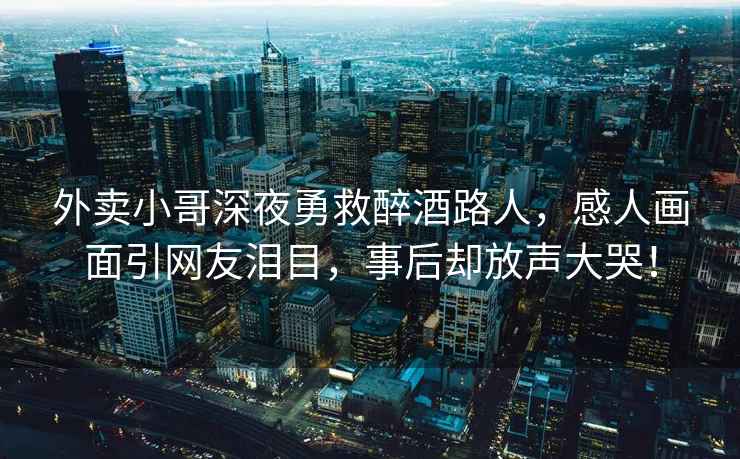 外卖小哥深夜勇救醉酒路人，感人画面引网友泪目，事后却放声大哭！