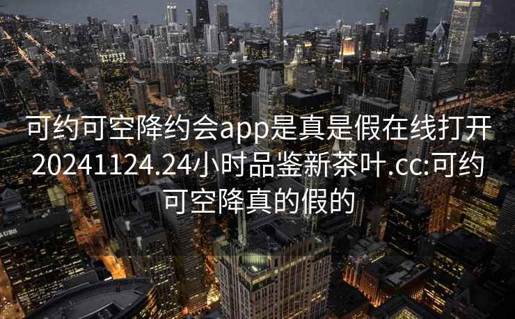 可约可空降约会app是真是假在线打开20241124.24小时品鉴新茶叶.cc:可约可空降真的假的