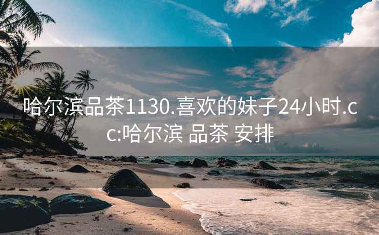 哈尔滨品茶1130.喜欢的妹子24小时.cc:哈尔滨 品茶 安排