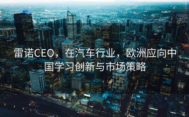 雷诺CEO，在汽车行业，欧洲应向中国学习创新与市场策略