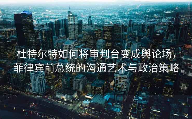 杜特尔特如何将审判台变成舆论场，菲律宾前总统的沟通艺术与政治策略