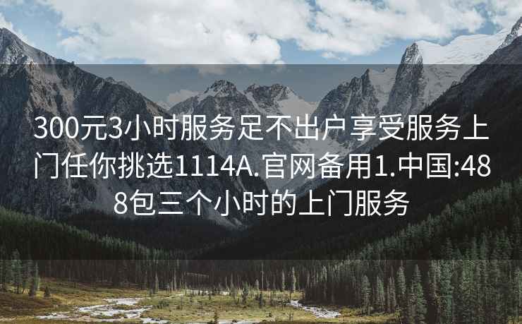 300元3小时服务足不出户享受服务上门任你挑选1114A.官网备用1.中国:488包三个小时的上门服务