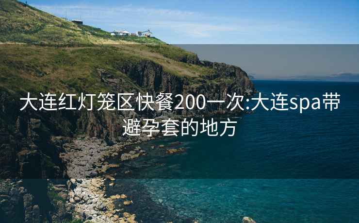 大连红灯笼区快餐200一次:大连spa带避孕套的地方