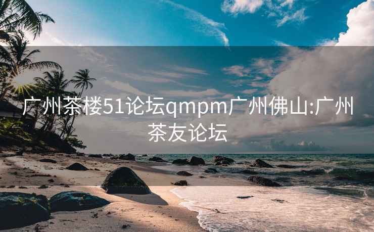 广州茶楼51论坛qmpm广州佛山:广州茶友论坛