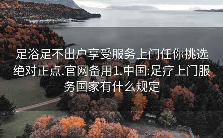 足浴足不出户享受服务上门任你挑选绝对正点.官网备用1.中国:足疗上门服务国家有什么规定