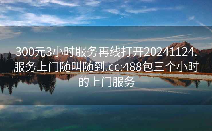 300元3小时服务再线打开20241124.服务上门随叫随到.cc:488包三个小时的上门服务