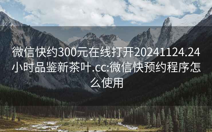 微信快约300元在线打开20241124.24小时品鉴新茶叶.cc:微信快预约程序怎么使用