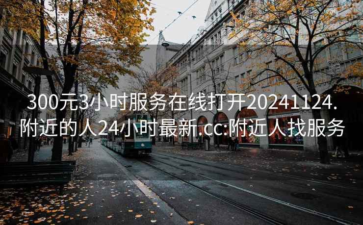 300元3小时服务在线打开20241124.附近的人24小时最新.cc:附近人找服务