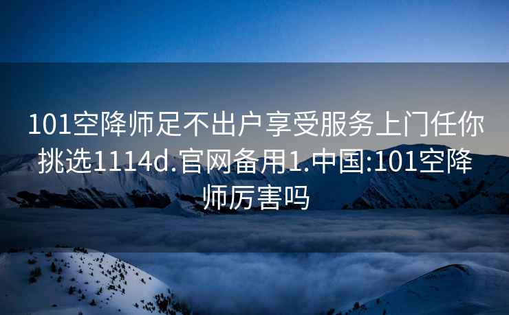 101空降师足不出户享受服务上门任你挑选1114d.官网备用1.中国:101空降师厉害吗