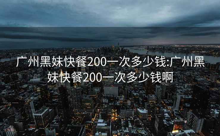 广州黑妹快餐200一次多少钱:广州黑妹快餐200一次多少钱啊