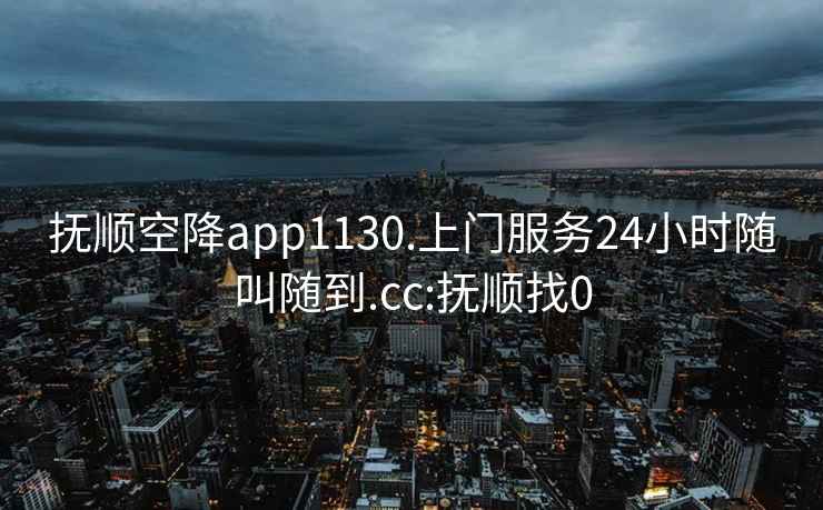 抚顺空降app1130.上门服务24小时随叫随到.cc:抚顺找0