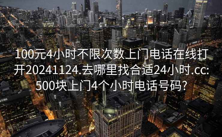 100元4小时不限次数上门电话在线打开20241124.去哪里找合适24小时.cc:500块上门4个小时电话号码?