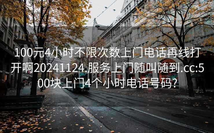 100元4小时不限次数上门电话再线打开啊20241124.服务上门随叫随到.cc:500块上门4个小时电话号码?