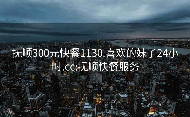 抚顺300元快餐1130.喜欢的妹子24小时.cc:抚顺快餐服务