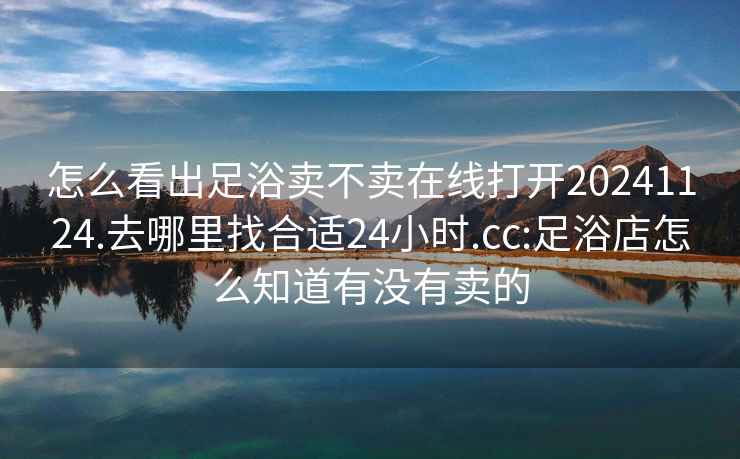 怎么看出足浴卖不卖在线打开20241124.去哪里找合适24小时.cc:足浴店怎么知道有没有卖的