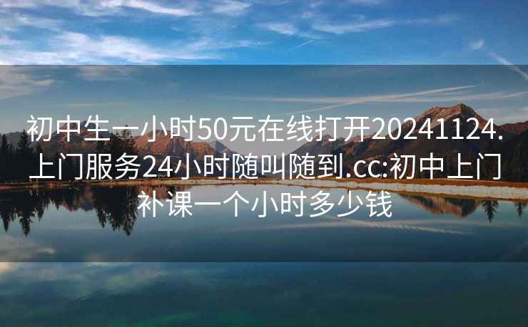 初中生一小时50元在线打开20241124.上门服务24小时随叫随到.cc:初中上门补课一个小时多少钱