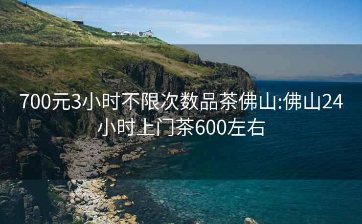 700元3小时不限次数品茶佛山:佛山24小时上门茶600左右