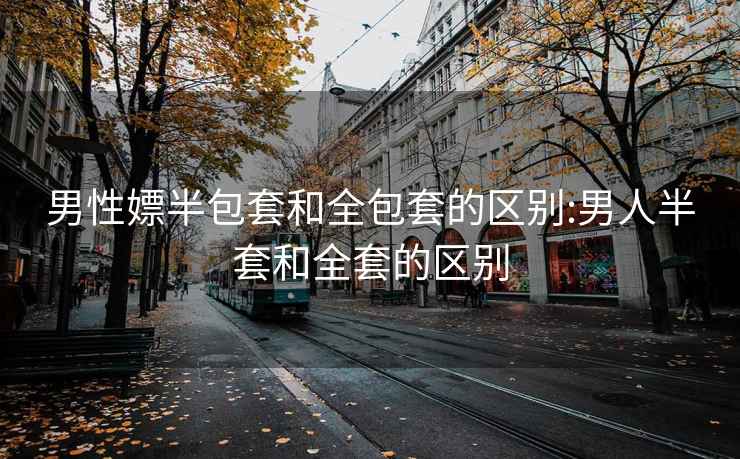 男性嫖半包套和全包套的区别:男人半套和全套的区别