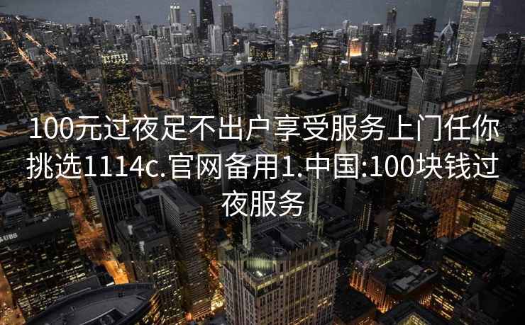 100元过夜足不出户享受服务上门任你挑选1114c.官网备用1.中国:100块钱过夜服务