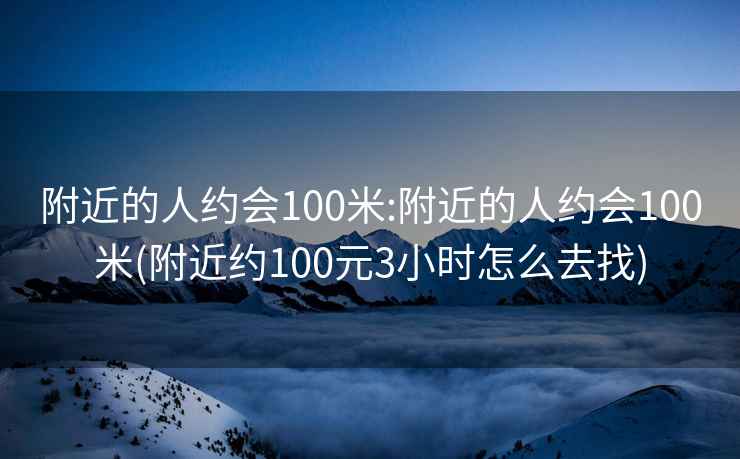 附近的人约会100米:附近的人约会100米(附近约100元3小时怎么去找)