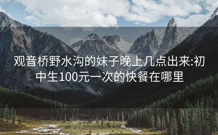 观音桥野水沟的妹子晚上几点出来:初中生100元一次的快餐在哪里