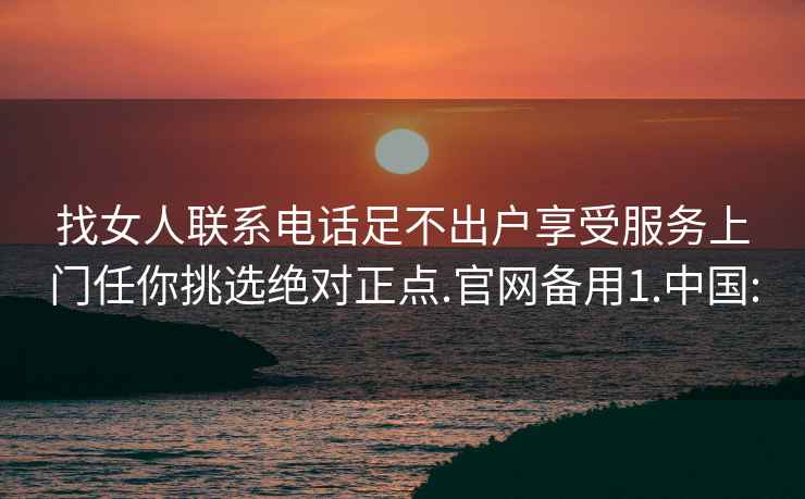 找女人联系电话足不出户享受服务上门任你挑选绝对正点.官网备用1.中国: