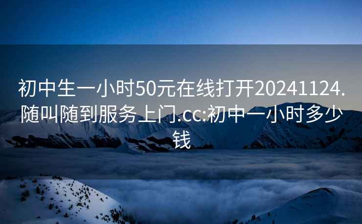 初中生一小时50元在线打开20241124.随叫随到服务上门.cc:初中一小时多少钱