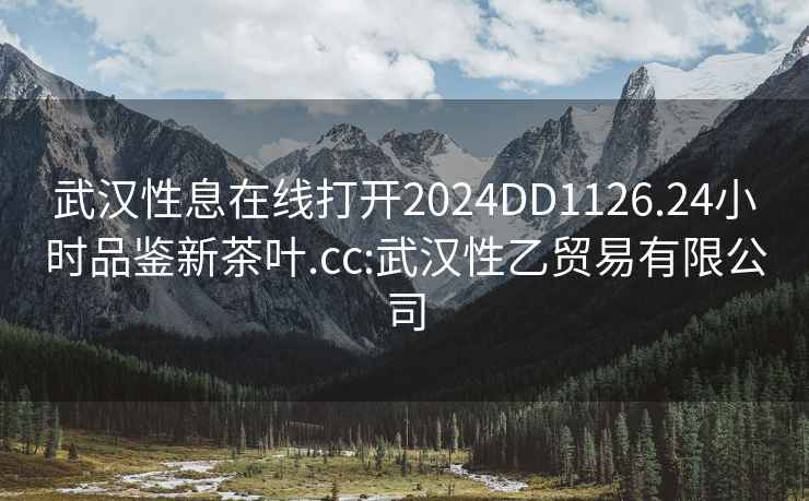 武汉性息在线打开2024DD1126.24小时品鉴新茶叶.cc:武汉性乙贸易有限公司