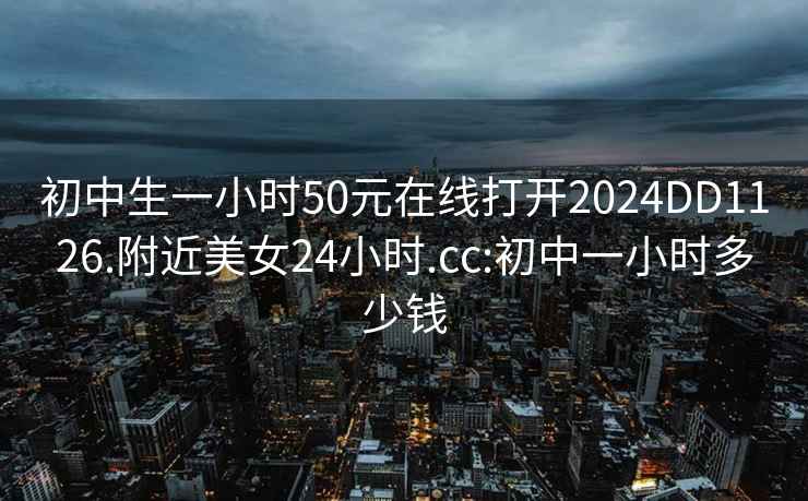 初中生一小时50元在线打开2024DD1126.附近美女24小时.cc:初中一小时多少钱