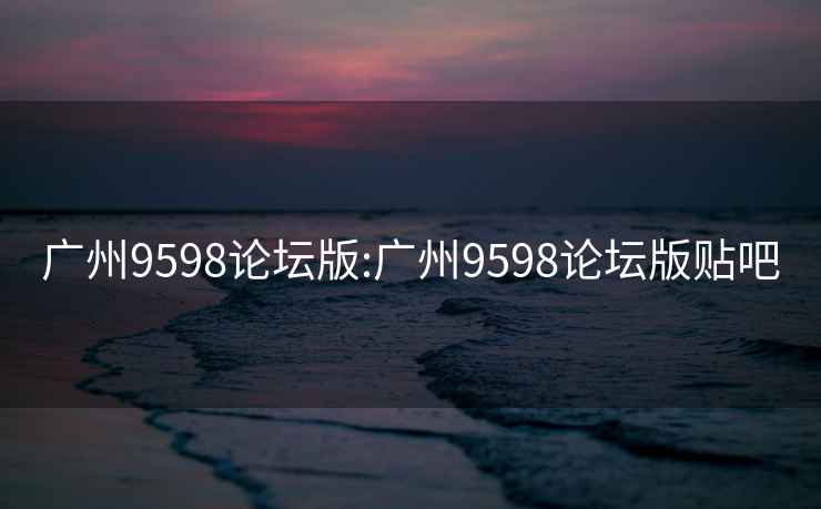 广州9598论坛版:广州9598论坛版贴吧